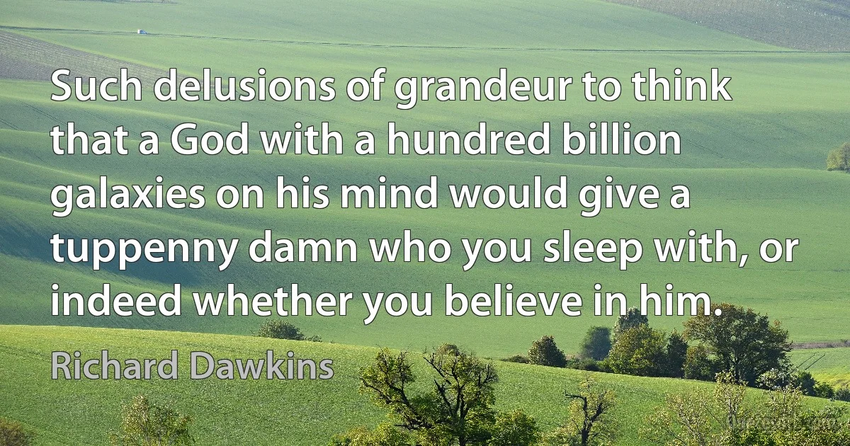 Such delusions of grandeur to think that a God with a hundred billion galaxies on his mind would give a tuppenny damn who you sleep with, or indeed whether you believe in him. (Richard Dawkins)