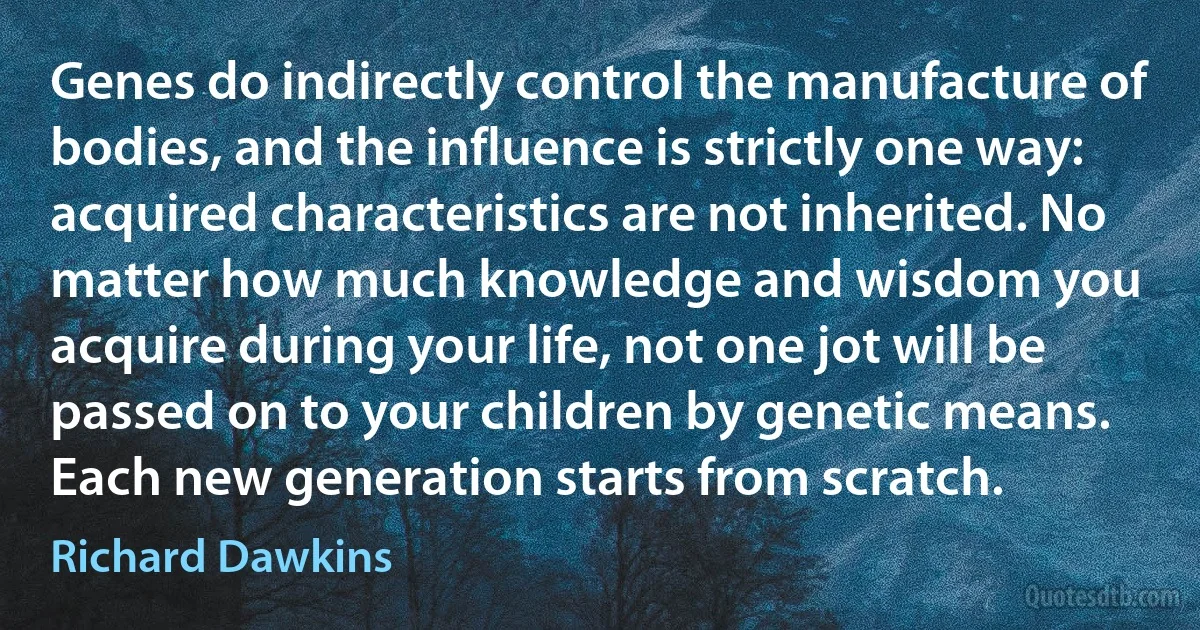 Genes do indirectly control the manufacture of bodies, and the influence is strictly one way: acquired characteristics are not inherited. No matter how much knowledge and wisdom you acquire during your life, not one jot will be passed on to your children by genetic means. Each new generation starts from scratch. (Richard Dawkins)