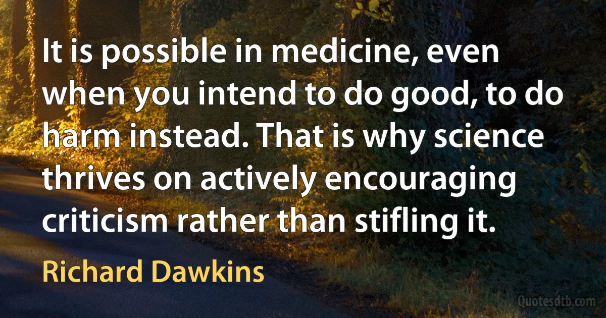 It is possible in medicine, even when you intend to do good, to do harm instead. That is why science thrives on actively encouraging criticism rather than stifling it. (Richard Dawkins)