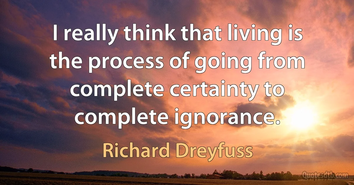 I really think that living is the process of going from complete certainty to complete ignorance. (Richard Dreyfuss)