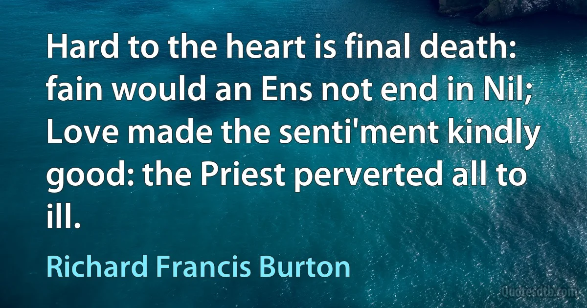 Hard to the heart is final death: fain would an Ens not end in Nil;
Love made the senti'ment kindly good: the Priest perverted all to ill. (Richard Francis Burton)