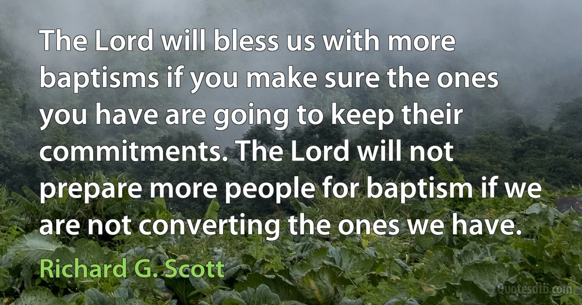 The Lord will bless us with more baptisms if you make sure the ones you have are going to keep their commitments. The Lord will not prepare more people for baptism if we are not converting the ones we have. (Richard G. Scott)