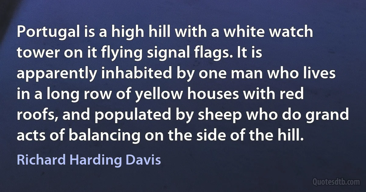 Portugal is a high hill with a white watch tower on it flying signal flags. It is apparently inhabited by one man who lives in a long row of yellow houses with red roofs, and populated by sheep who do grand acts of balancing on the side of the hill. (Richard Harding Davis)