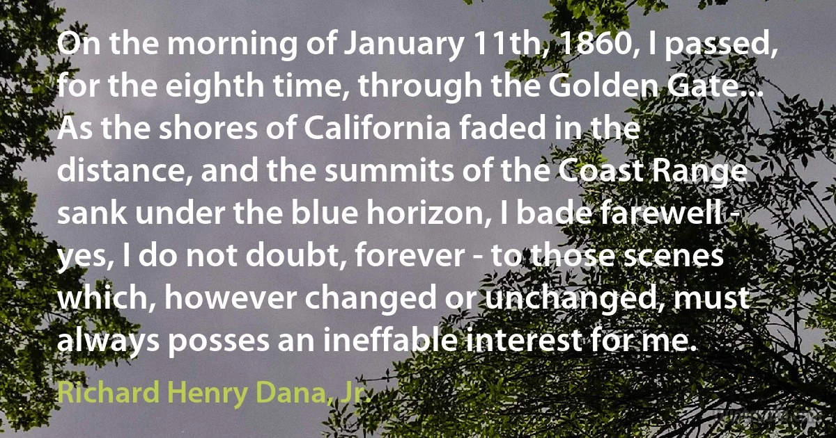 On the morning of January 11th, 1860, I passed, for the eighth time, through the Golden Gate... As the shores of California faded in the distance, and the summits of the Coast Range sank under the blue horizon, I bade farewell - yes, I do not doubt, forever - to those scenes which, however changed or unchanged, must always posses an ineffable interest for me. (Richard Henry Dana, Jr.)