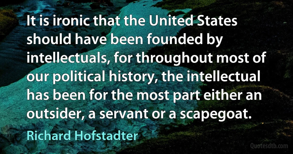 It is ironic that the United States should have been founded by intellectuals, for throughout most of our political history, the intellectual has been for the most part either an outsider, a servant or a scapegoat. (Richard Hofstadter)