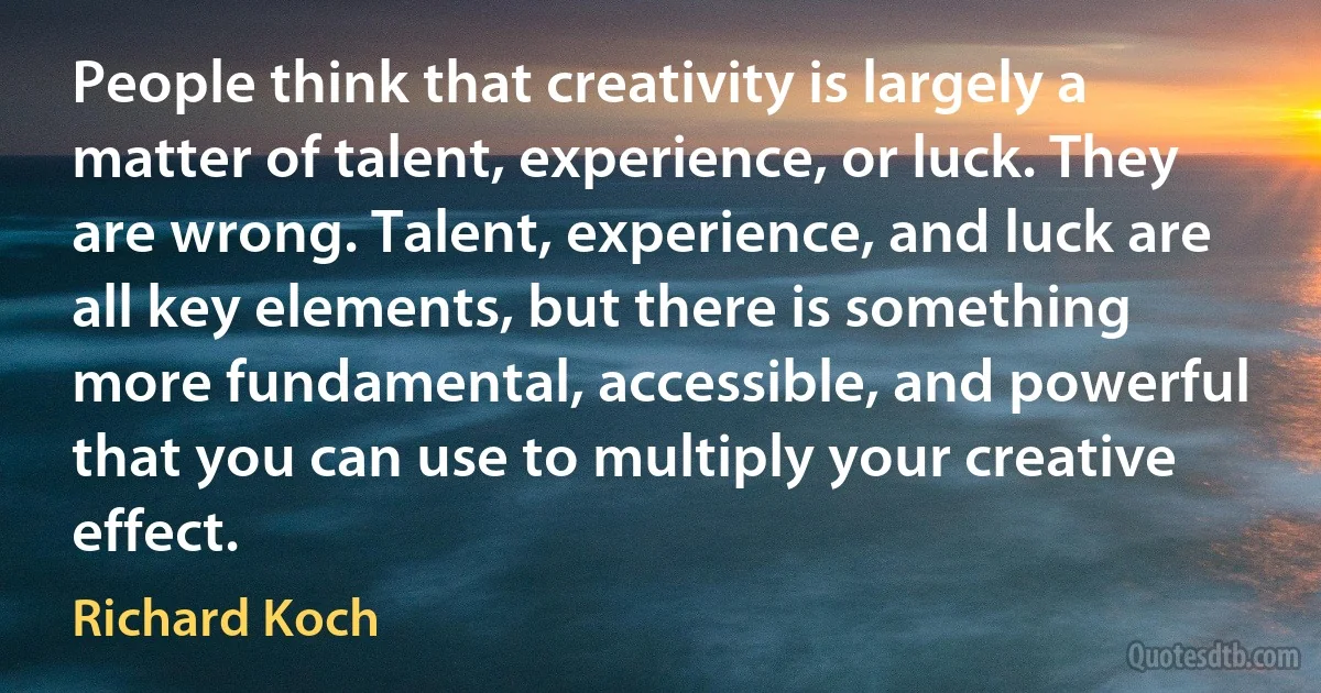 People think that creativity is largely a matter of talent, experience, or luck. They are wrong. Talent, experience, and luck are all key elements, but there is something more fundamental, accessible, and powerful that you can use to multiply your creative effect. (Richard Koch)