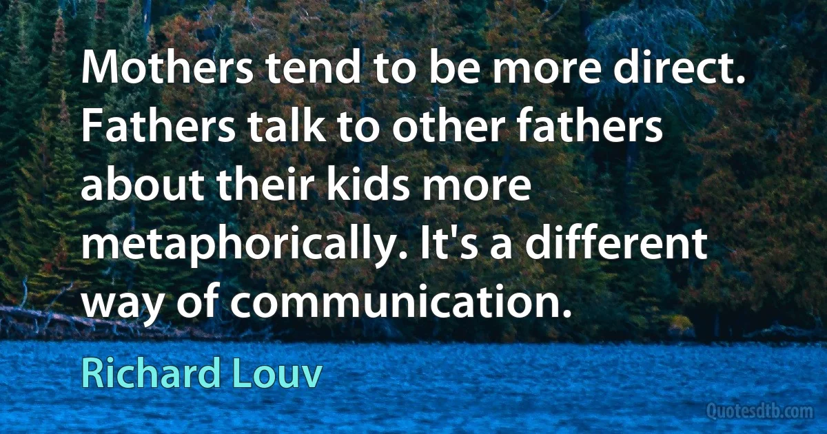 Mothers tend to be more direct. Fathers talk to other fathers about their kids more metaphorically. It's a different way of communication. (Richard Louv)