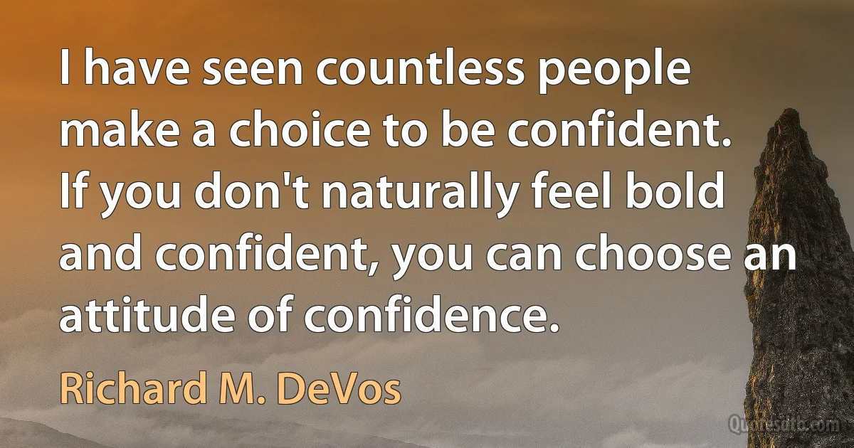 I have seen countless people make a choice to be confident. If you don't naturally feel bold and confident, you can choose an attitude of confidence. (Richard M. DeVos)