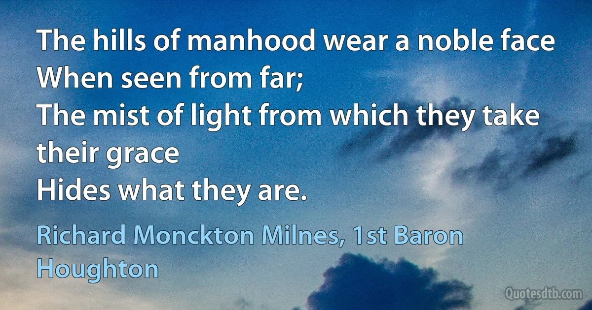 The hills of manhood wear a noble face
When seen from far;
The mist of light from which they take their grace
Hides what they are. (Richard Monckton Milnes, 1st Baron Houghton)