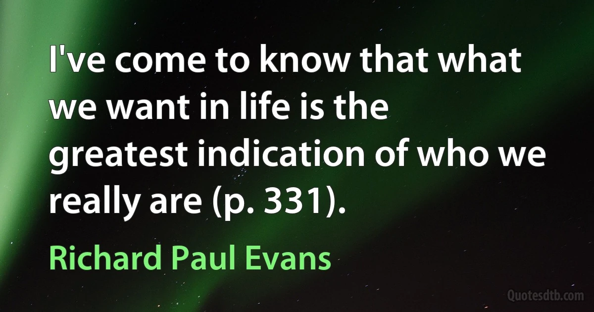 I've come to know that what we want in life is the greatest indication of who we really are (p. 331). (Richard Paul Evans)