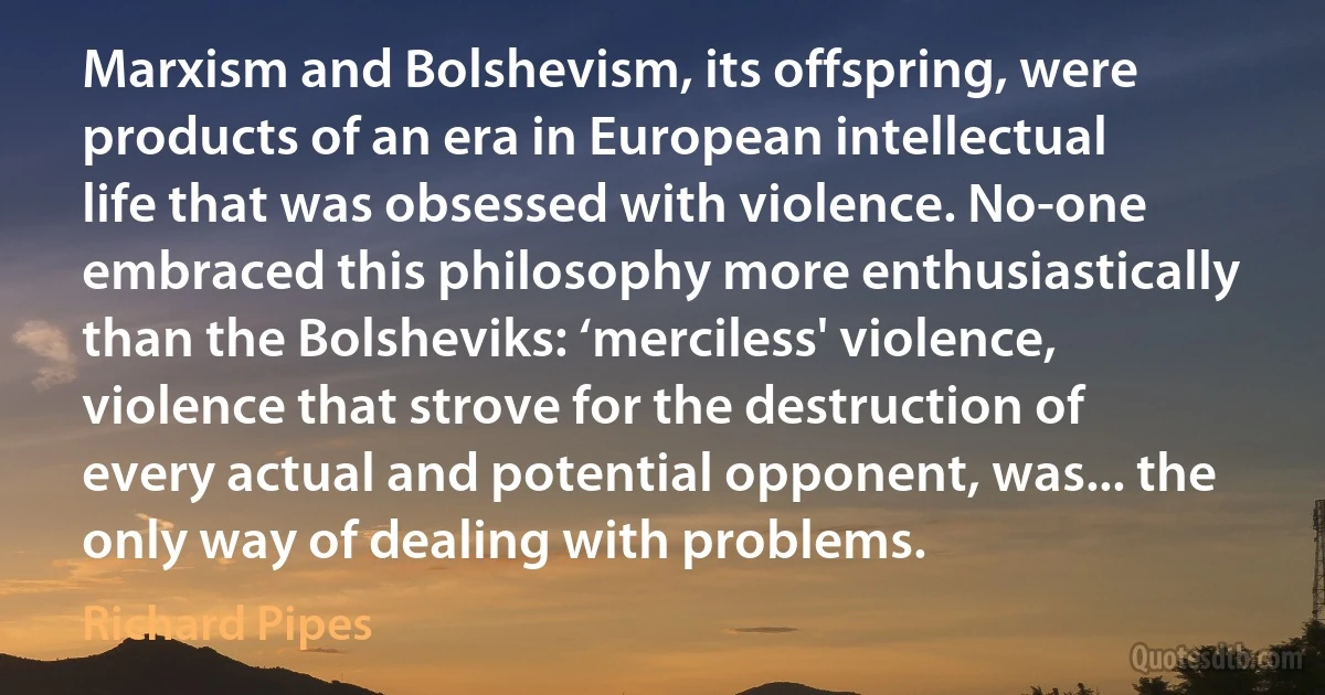 Marxism and Bolshevism, its offspring, were products of an era in European intellectual life that was obsessed with violence. No-one embraced this philosophy more enthusiastically than the Bolsheviks: ‘merciless' violence, violence that strove for the destruction of every actual and potential opponent, was... the only way of dealing with problems. (Richard Pipes)