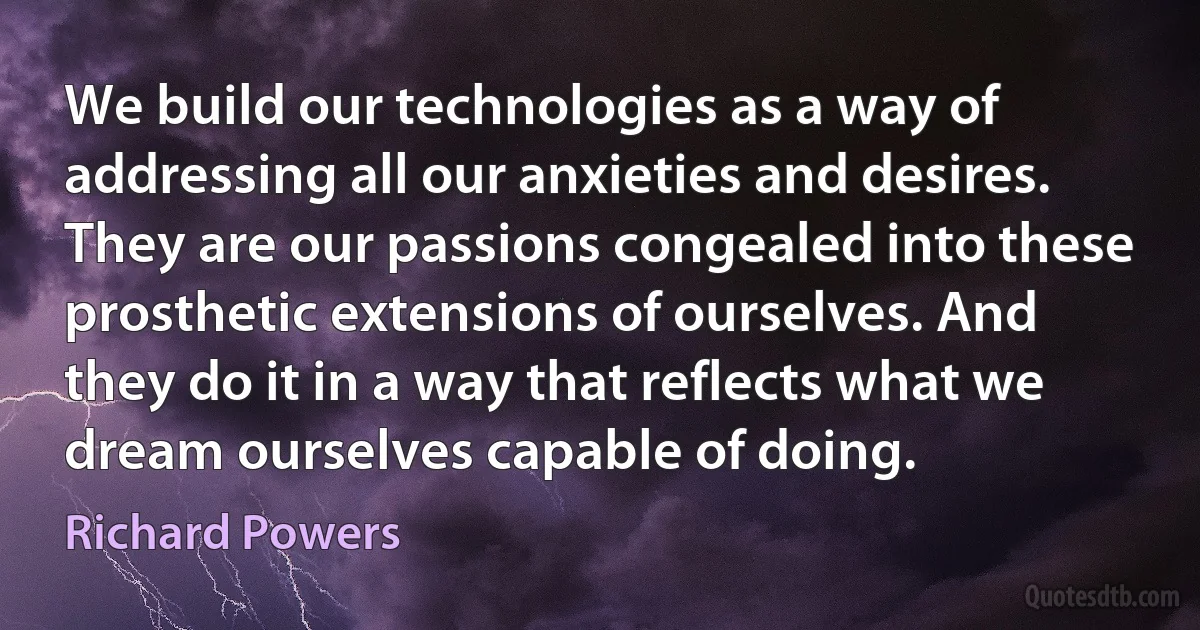 We build our technologies as a way of addressing all our anxieties and desires. They are our passions congealed into these prosthetic extensions of ourselves. And they do it in a way that reflects what we dream ourselves capable of doing. (Richard Powers)