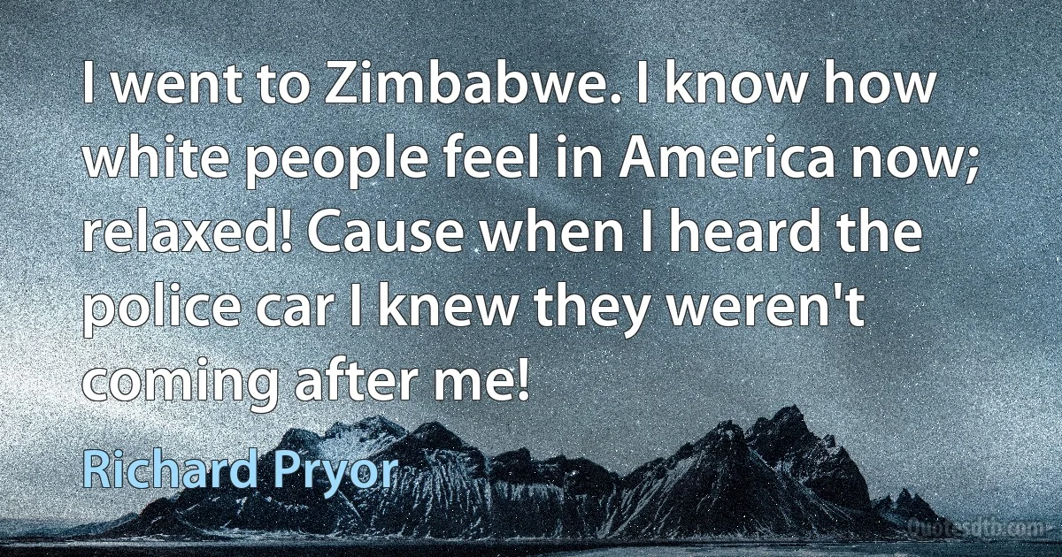 I went to Zimbabwe. I know how white people feel in America now; relaxed! Cause when I heard the police car I knew they weren't coming after me! (Richard Pryor)