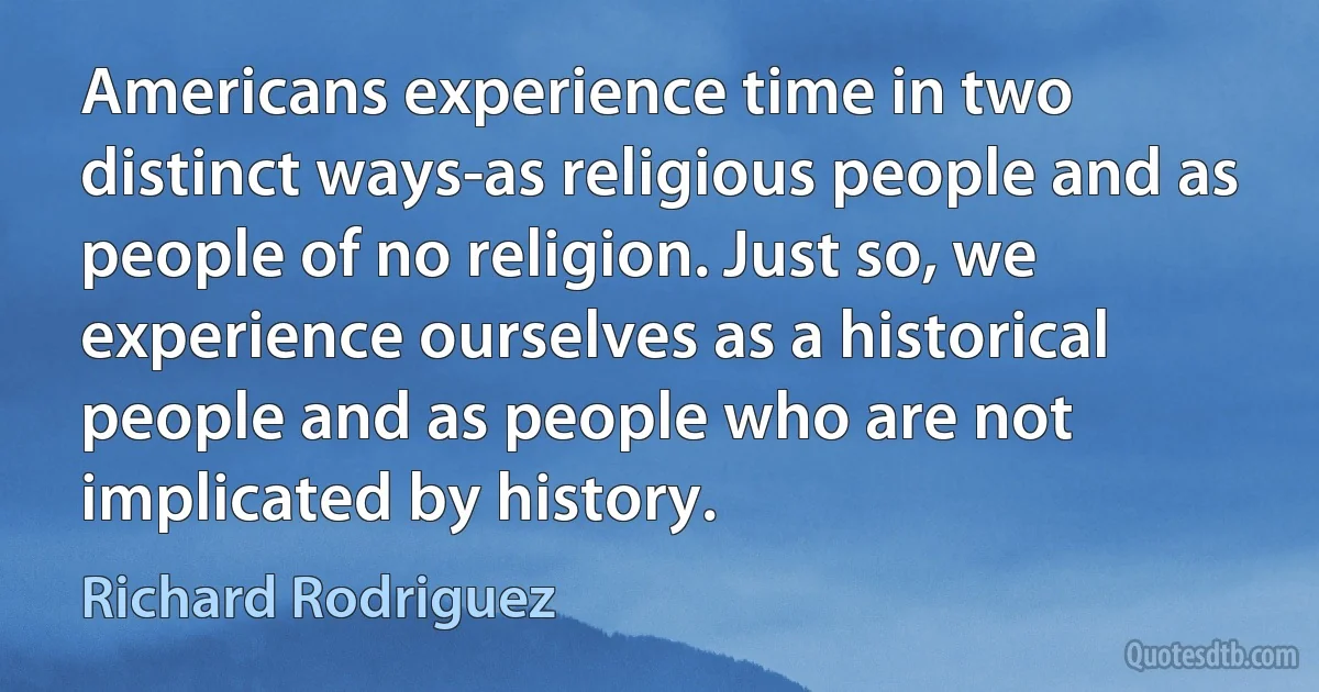 Americans experience time in two distinct ways-as religious people and as people of no religion. Just so, we experience ourselves as a historical people and as people who are not implicated by history. (Richard Rodriguez)