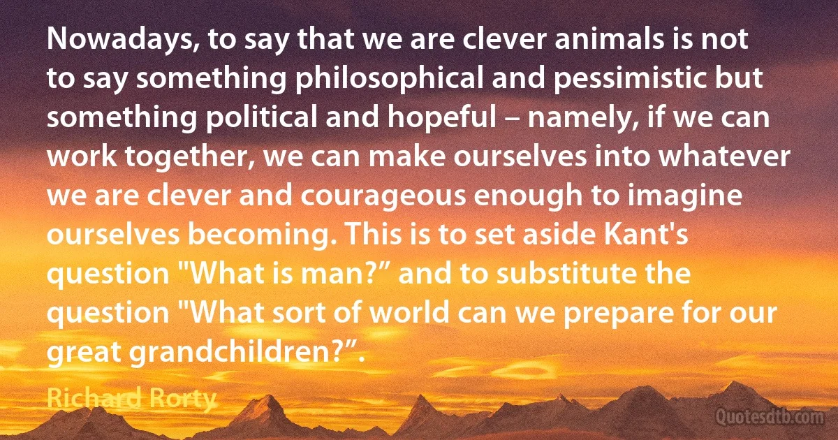 Nowadays, to say that we are clever animals is not to say something philosophical and pessimistic but something political and hopeful – namely, if we can work together, we can make ourselves into whatever we are clever and courageous enough to imagine ourselves becoming. This is to set aside Kant's question "What is man?” and to substitute the question "What sort of world can we prepare for our great grandchildren?”. (Richard Rorty)