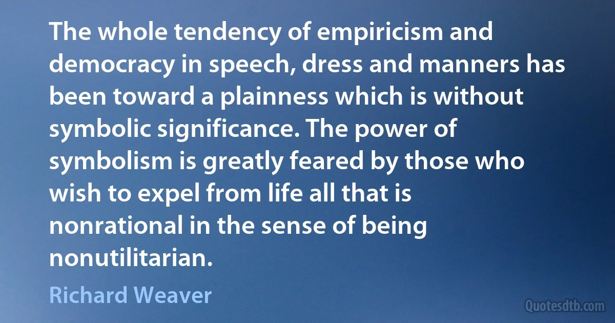 The whole tendency of empiricism and democracy in speech, dress and manners has been toward a plainness which is without symbolic significance. The power of symbolism is greatly feared by those who wish to expel from life all that is nonrational in the sense of being nonutilitarian. (Richard Weaver)