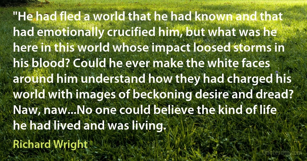 "He had fled a world that he had known and that had emotionally crucified him, but what was he here in this world whose impact loosed storms in his blood? Could he ever make the white faces around him understand how they had charged his world with images of beckoning desire and dread? Naw, naw...No one could believe the kind of life he had lived and was living. (Richard Wright)