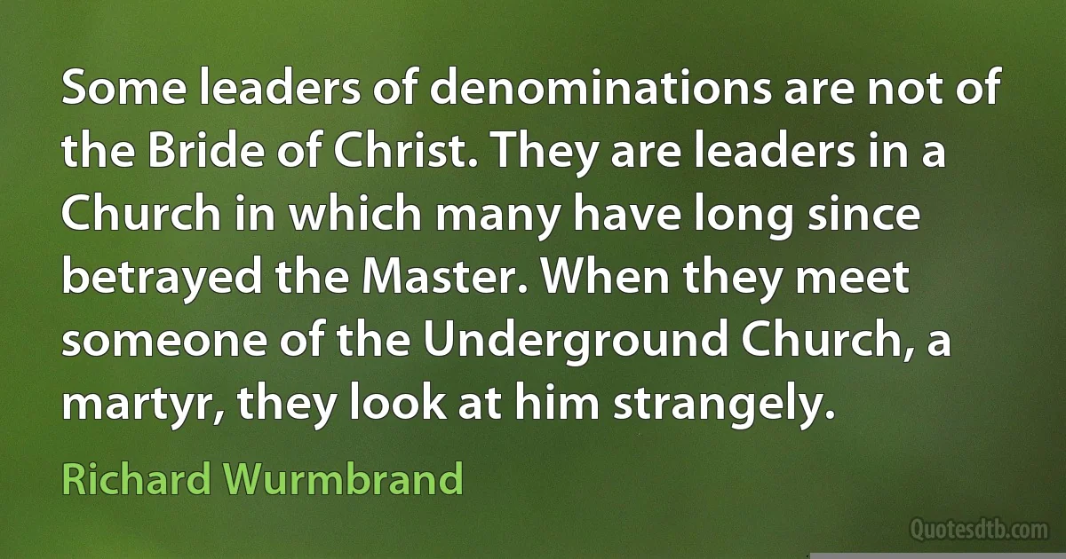 Some leaders of denominations are not of the Bride of Christ. They are leaders in a Church in which many have long since betrayed the Master. When they meet someone of the Underground Church, a martyr, they look at him strangely. (Richard Wurmbrand)