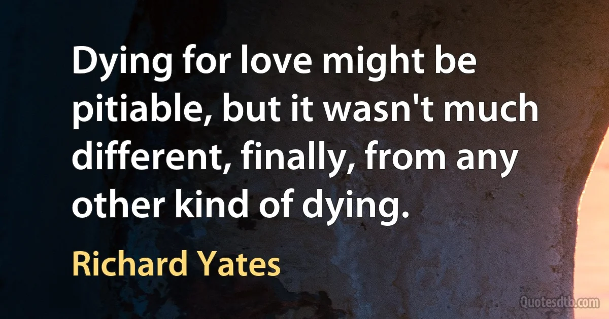 Dying for love might be pitiable, but it wasn't much different, finally, from any other kind of dying. (Richard Yates)