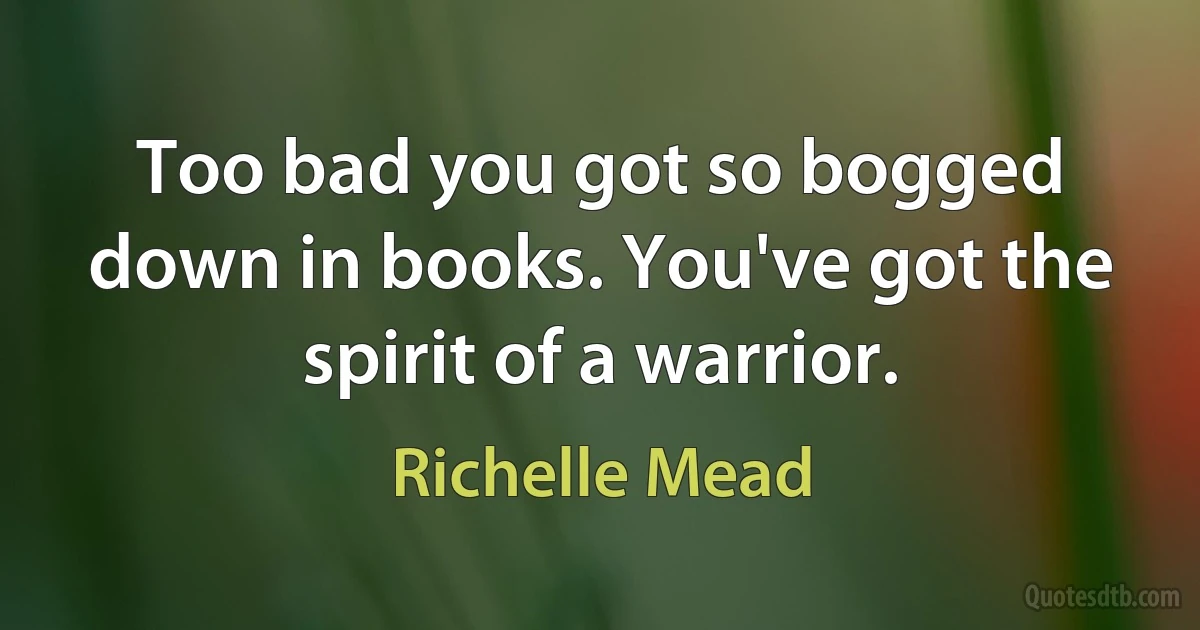 Too bad you got so bogged down in books. You've got the spirit of a warrior. (Richelle Mead)