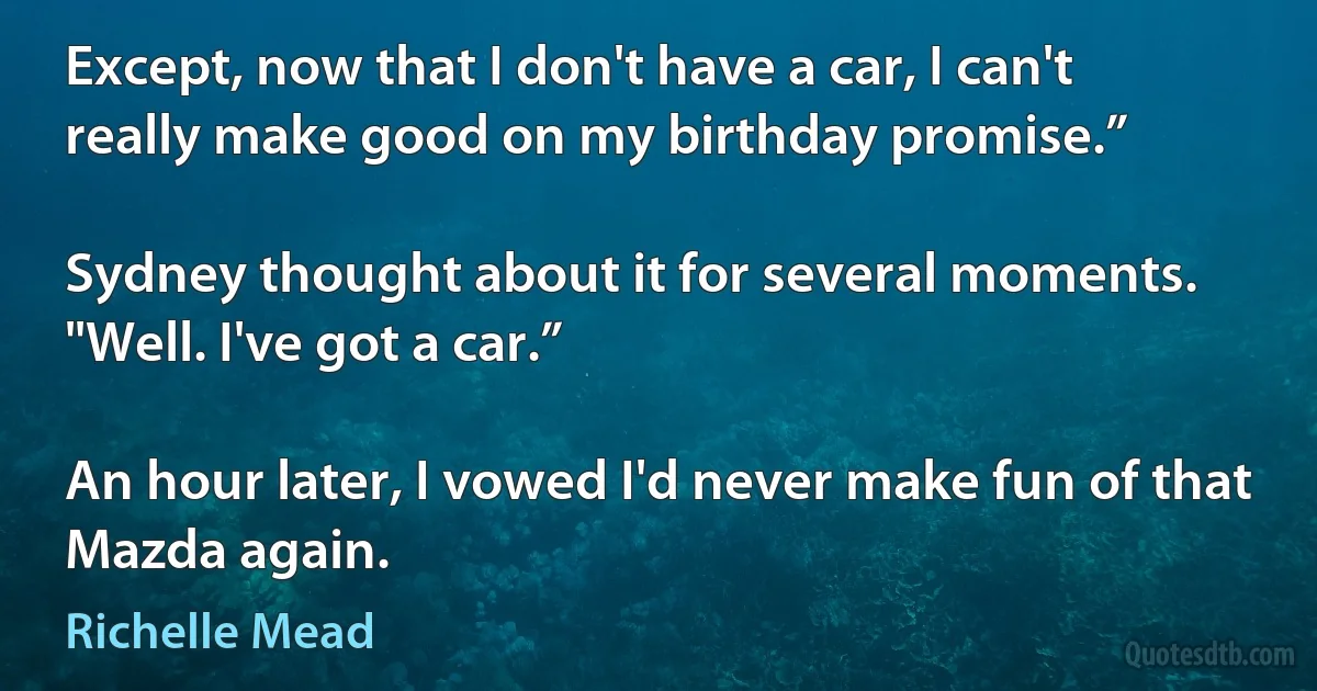 Except, now that I don't have a car, I can't really make good on my birthday promise.”

Sydney thought about it for several moments. "Well. I've got a car.”

An hour later, I vowed I'd never make fun of that Mazda again. (Richelle Mead)