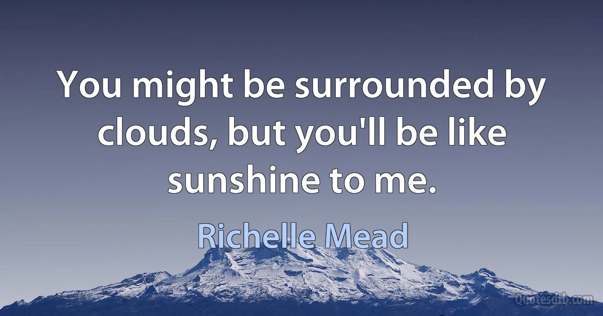 You might be surrounded by clouds, but you'll be like sunshine to me. (Richelle Mead)