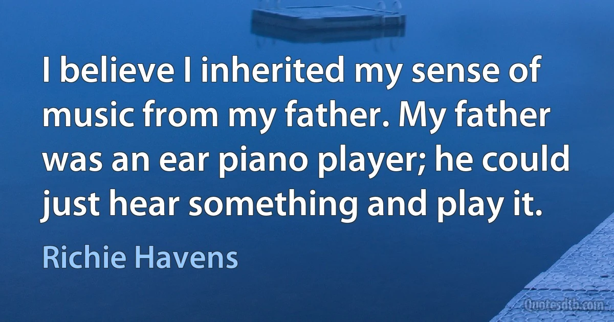 I believe I inherited my sense of music from my father. My father was an ear piano player; he could just hear something and play it. (Richie Havens)