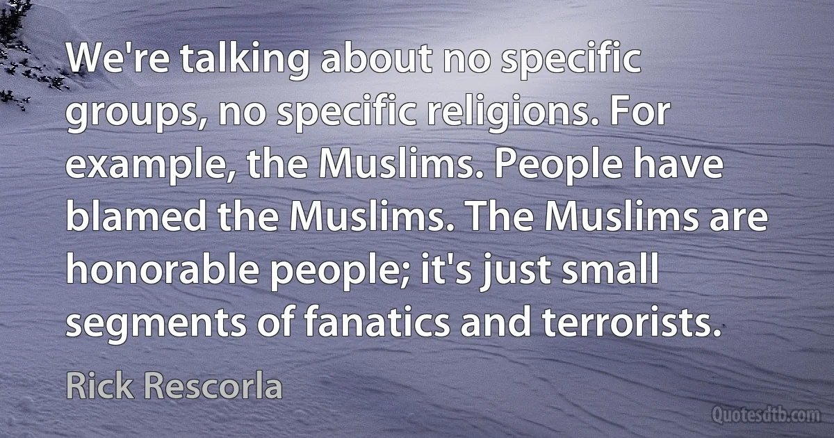 We're talking about no specific groups, no specific religions. For example, the Muslims. People have blamed the Muslims. The Muslims are honorable people; it's just small segments of fanatics and terrorists. (Rick Rescorla)