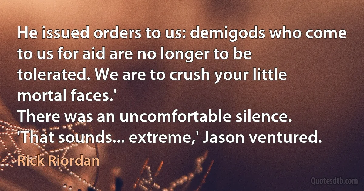 He issued orders to us: demigods who come to us for aid are no longer to be tolerated. We are to crush your little mortal faces.'
There was an uncomfortable silence.
'That sounds... extreme,' Jason ventured. (Rick Riordan)