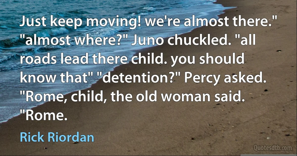 Just keep moving! we're almost there." "almost where?" Juno chuckled. "all roads lead there child. you should know that" "detention?" Percy asked. "Rome, child, the old woman said. "Rome. (Rick Riordan)