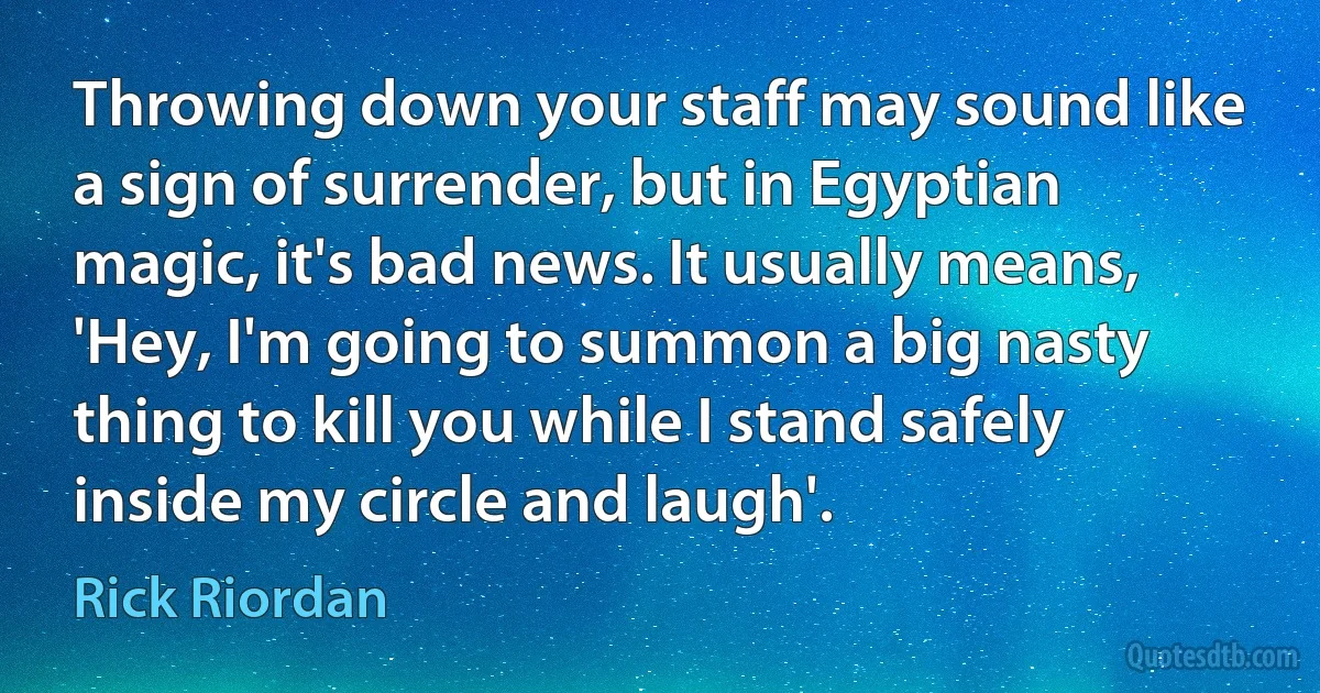 Throwing down your staff may sound like a sign of surrender, but in Egyptian magic, it's bad news. It usually means, 'Hey, I'm going to summon a big nasty thing to kill you while I stand safely inside my circle and laugh'. (Rick Riordan)