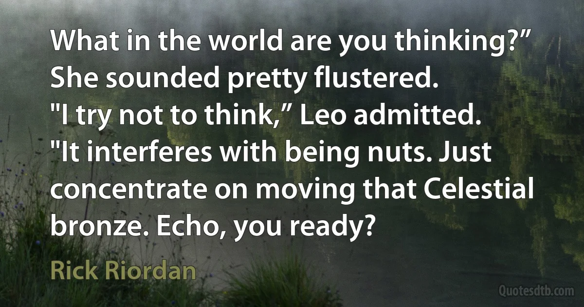 What in the world are you thinking?” She sounded pretty flustered.
"I try not to think,” Leo admitted. "It interferes with being nuts. Just concentrate on moving that Celestial bronze. Echo, you ready? (Rick Riordan)