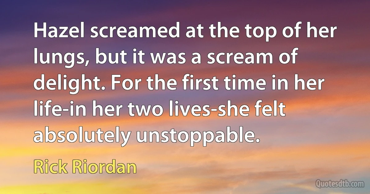 Hazel screamed at the top of her lungs, but it was a scream of delight. For the first time in her life-in her two lives-she felt absolutely unstoppable. (Rick Riordan)