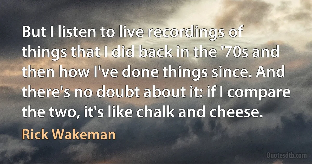 But I listen to live recordings of things that I did back in the '70s and then how I've done things since. And there's no doubt about it: if I compare the two, it's like chalk and cheese. (Rick Wakeman)