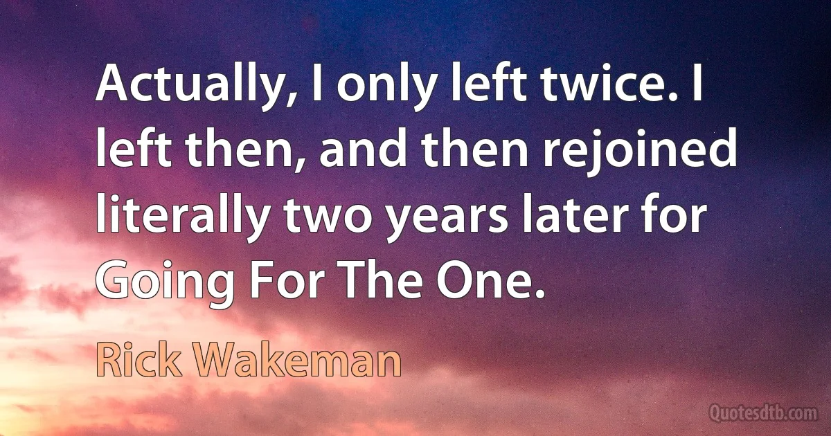 Actually, I only left twice. I left then, and then rejoined literally two years later for Going For The One. (Rick Wakeman)