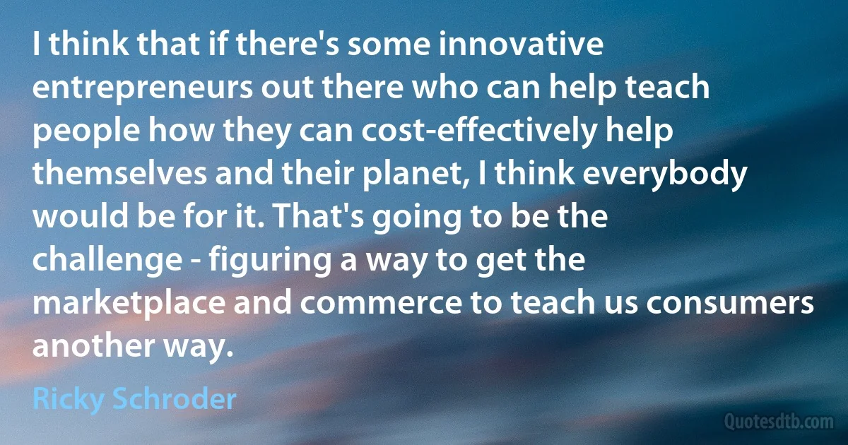 I think that if there's some innovative entrepreneurs out there who can help teach people how they can cost-effectively help themselves and their planet, I think everybody would be for it. That's going to be the challenge - figuring a way to get the marketplace and commerce to teach us consumers another way. (Ricky Schroder)