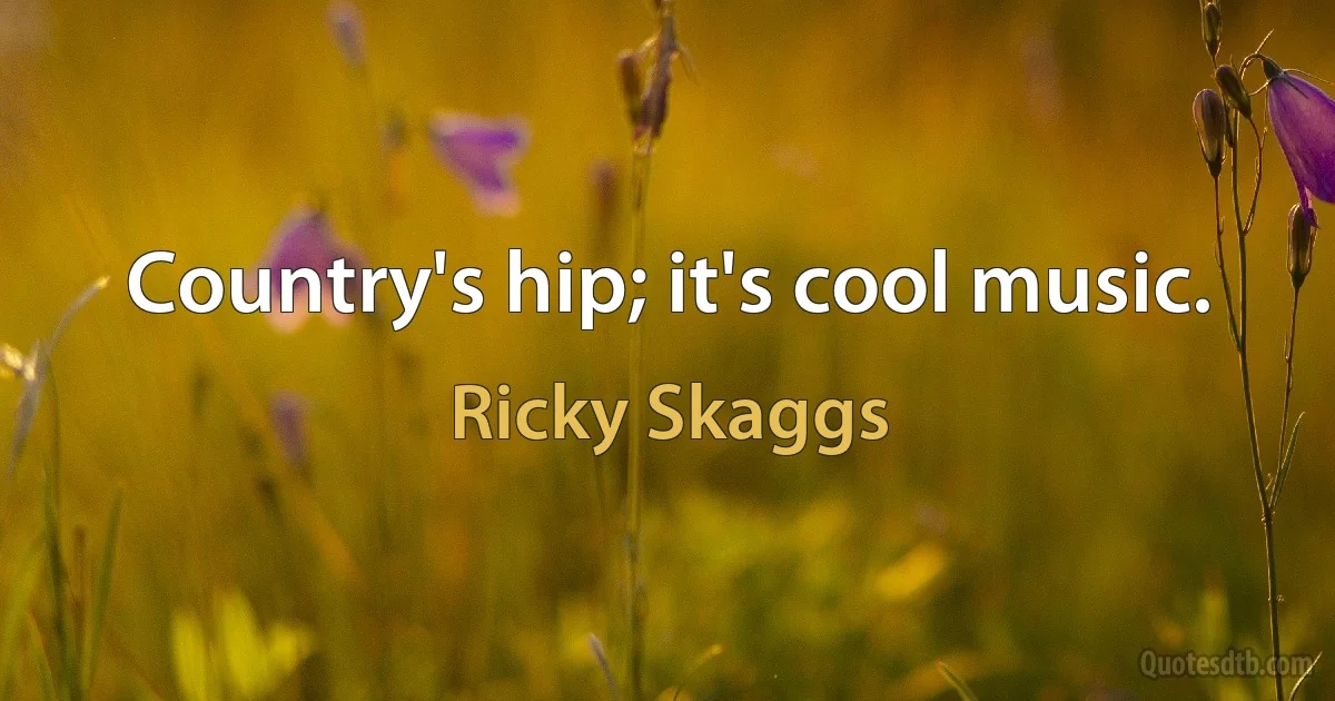 Country's hip; it's cool music. (Ricky Skaggs)