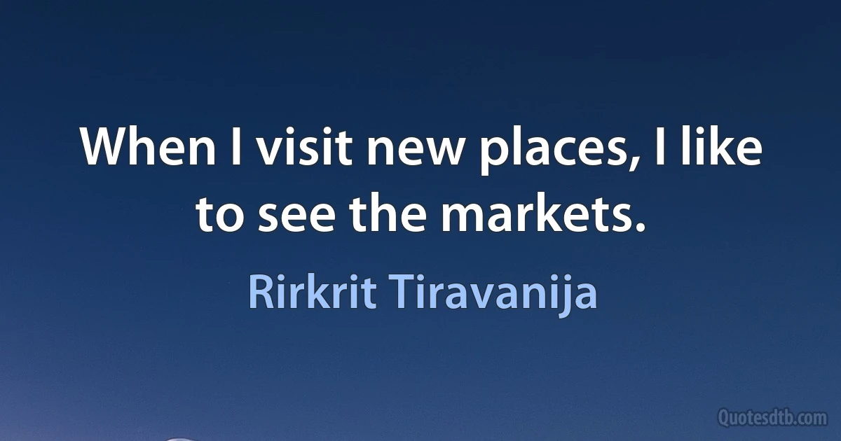 When I visit new places, I like to see the markets. (Rirkrit Tiravanija)