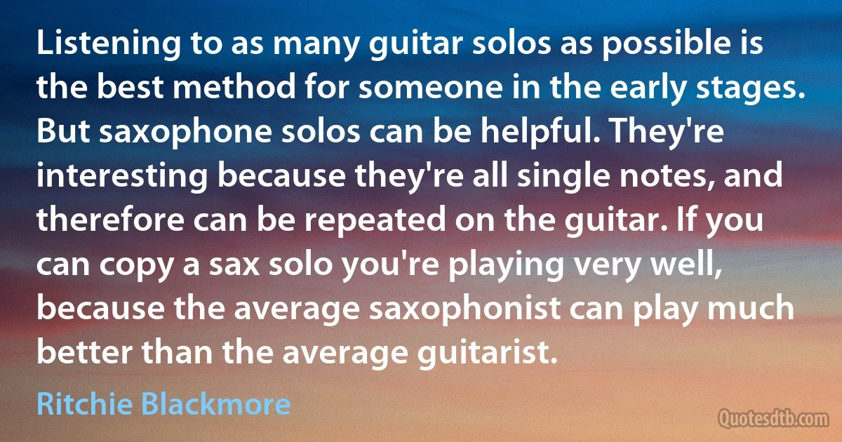 Listening to as many guitar solos as possible is the best method for someone in the early stages. But saxophone solos can be helpful. They're interesting because they're all single notes, and therefore can be repeated on the guitar. If you can copy a sax solo you're playing very well, because the average saxophonist can play much better than the average guitarist. (Ritchie Blackmore)