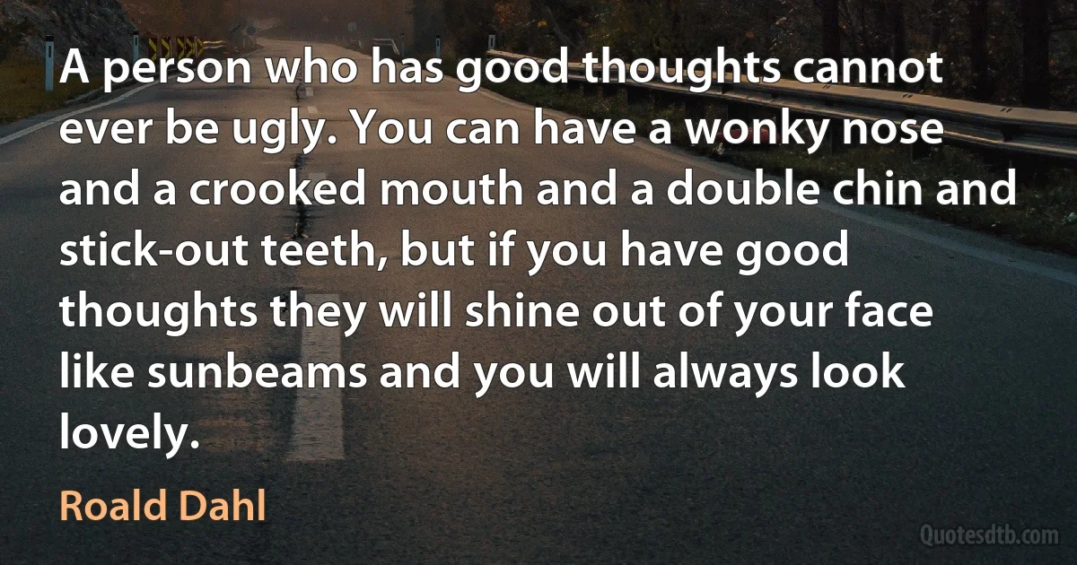 A person who has good thoughts cannot ever be ugly. You can have a wonky nose and a crooked mouth and a double chin and stick-out teeth, but if you have good thoughts they will shine out of your face like sunbeams and you will always look lovely. (Roald Dahl)