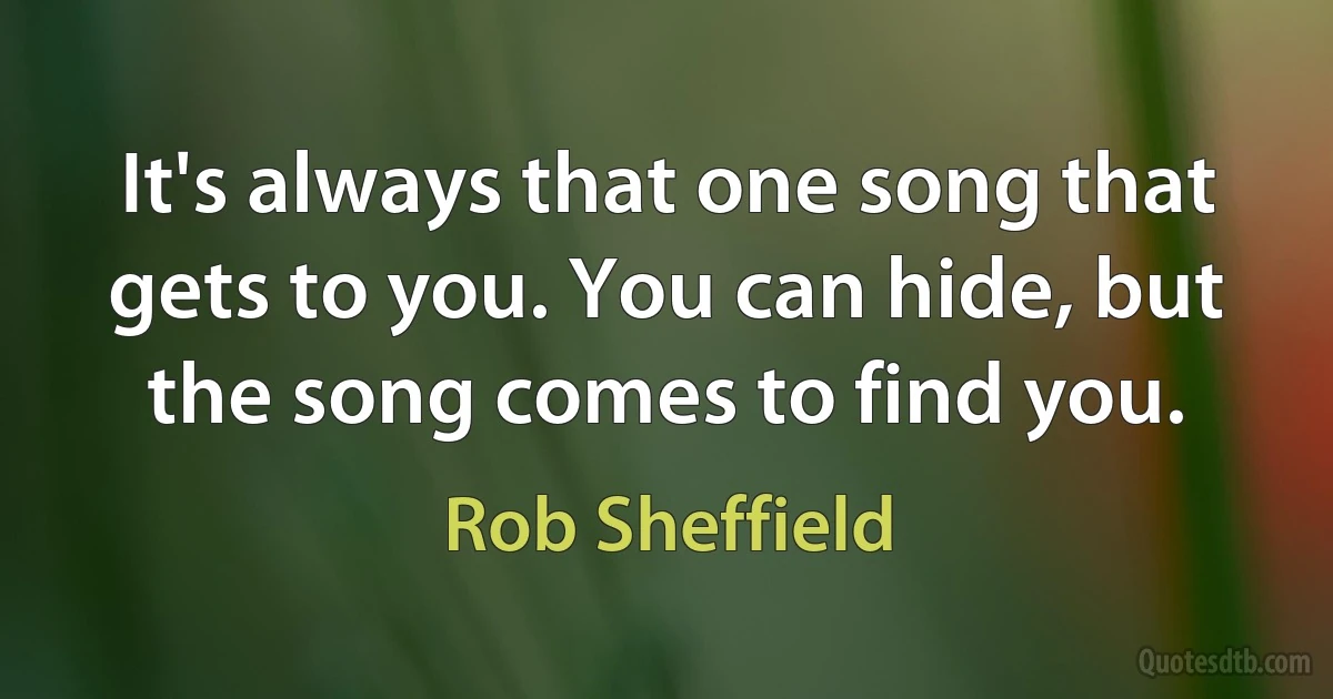 It's always that one song that gets to you. You can hide, but the song comes to find you. (Rob Sheffield)