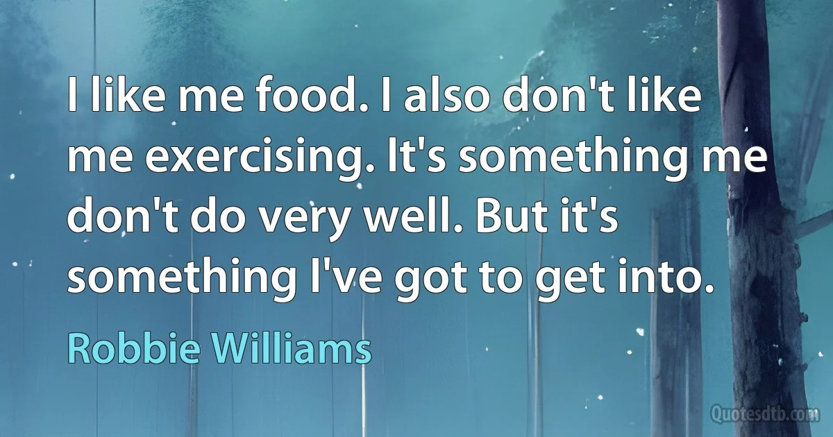 I like me food. I also don't like me exercising. It's something me don't do very well. But it's something I've got to get into. (Robbie Williams)