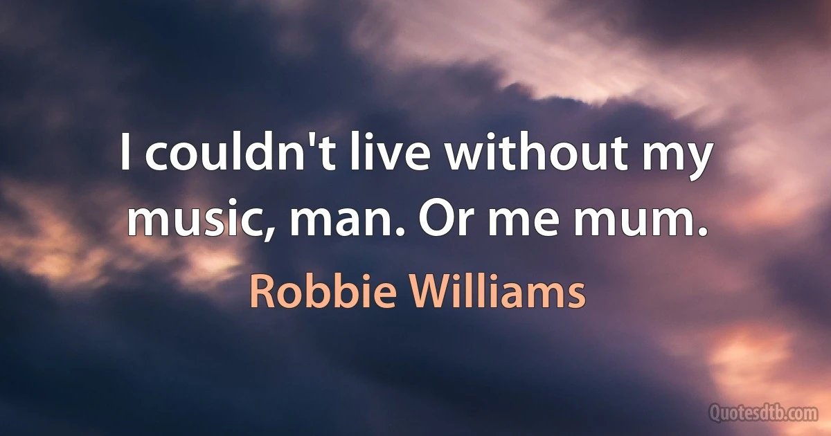 I couldn't live without my music, man. Or me mum. (Robbie Williams)