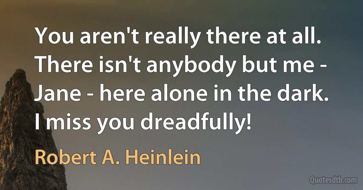 You aren't really there at all. There isn't anybody but me - Jane - here alone in the dark.
I miss you dreadfully! (Robert A. Heinlein)