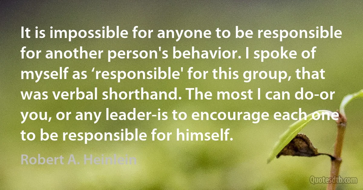 It is impossible for anyone to be responsible for another person's behavior. I spoke of myself as ‘responsible' for this group, that was verbal shorthand. The most I can do-or you, or any leader-is to encourage each one to be responsible for himself. (Robert A. Heinlein)