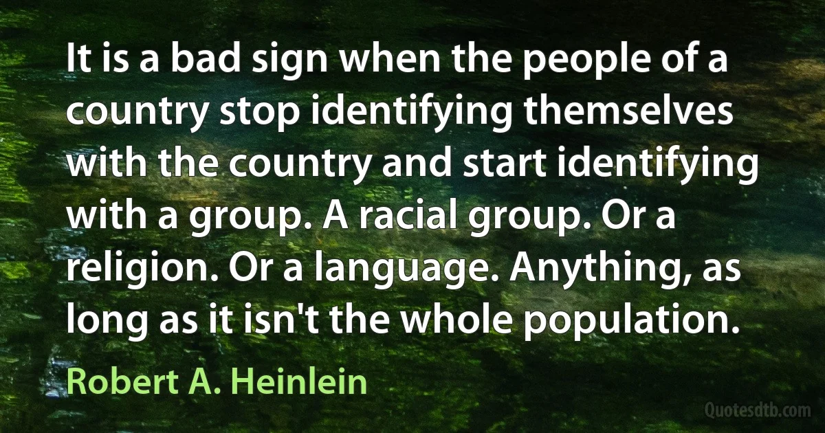 It is a bad sign when the people of a country stop identifying themselves with the country and start identifying with a group. A racial group. Or a religion. Or a language. Anything, as long as it isn't the whole population. (Robert A. Heinlein)