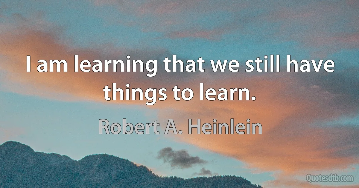 I am learning that we still have things to learn. (Robert A. Heinlein)