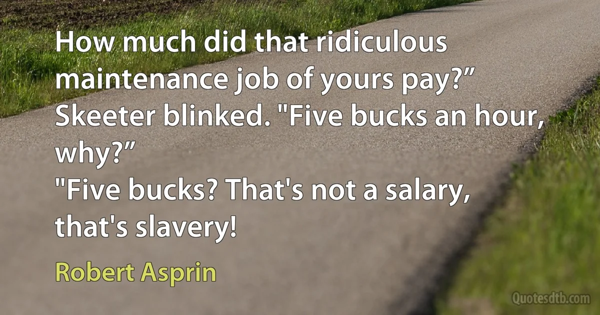 How much did that ridiculous maintenance job of yours pay?”
Skeeter blinked. "Five bucks an hour, why?”
"Five bucks? That's not a salary, that's slavery! (Robert Asprin)