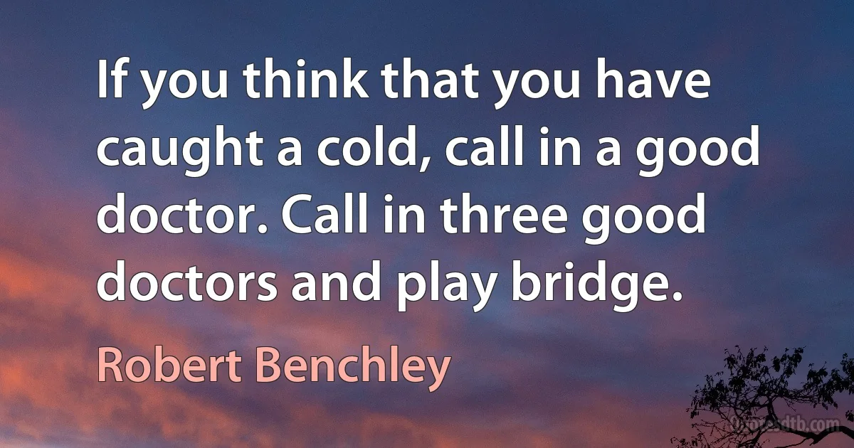 If you think that you have caught a cold, call in a good doctor. Call in three good doctors and play bridge. (Robert Benchley)