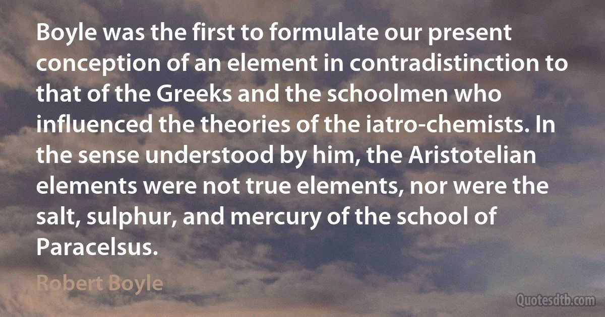 Boyle was the first to formulate our present conception of an element in contradistinction to that of the Greeks and the schoolmen who influenced the theories of the iatro-chemists. In the sense understood by him, the Aristotelian elements were not true elements, nor were the salt, sulphur, and mercury of the school of Paracelsus. (Robert Boyle)